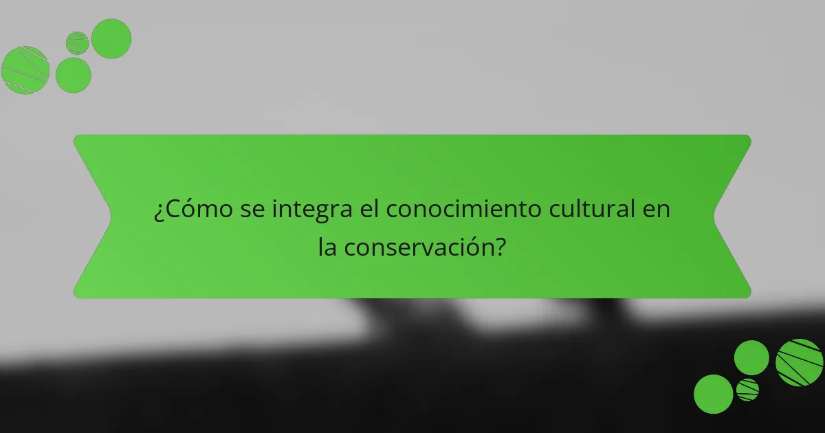 ¿Cómo se integra el conocimiento cultural en la conservación?